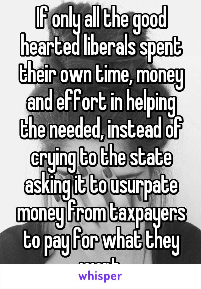 If only all the good hearted liberals spent their own time, money and effort in helping the needed, instead of crying to the state asking it to usurpate money from taxpayers to pay for what they want.