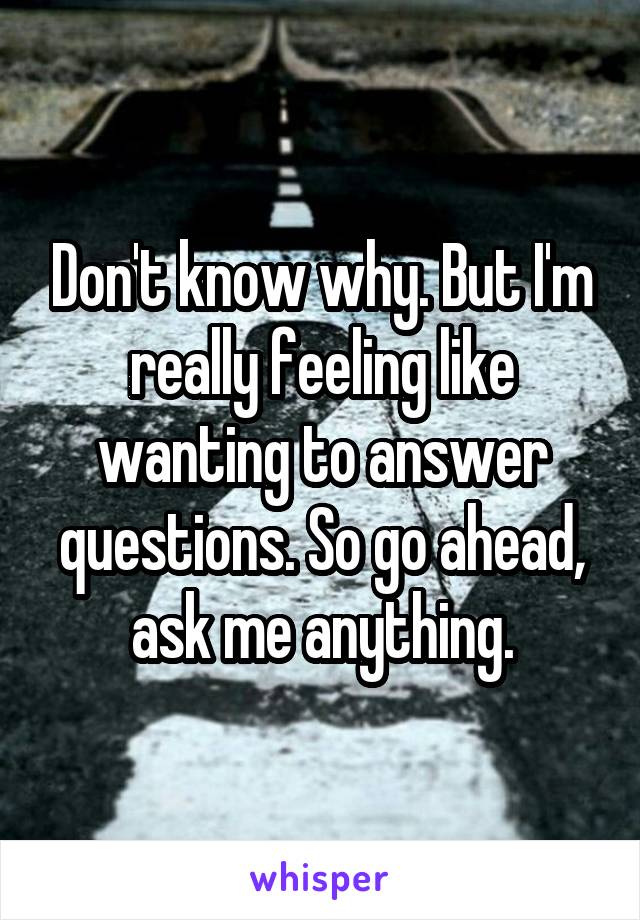 Don't know why. But I'm really feeling like wanting to answer questions. So go ahead, ask me anything.