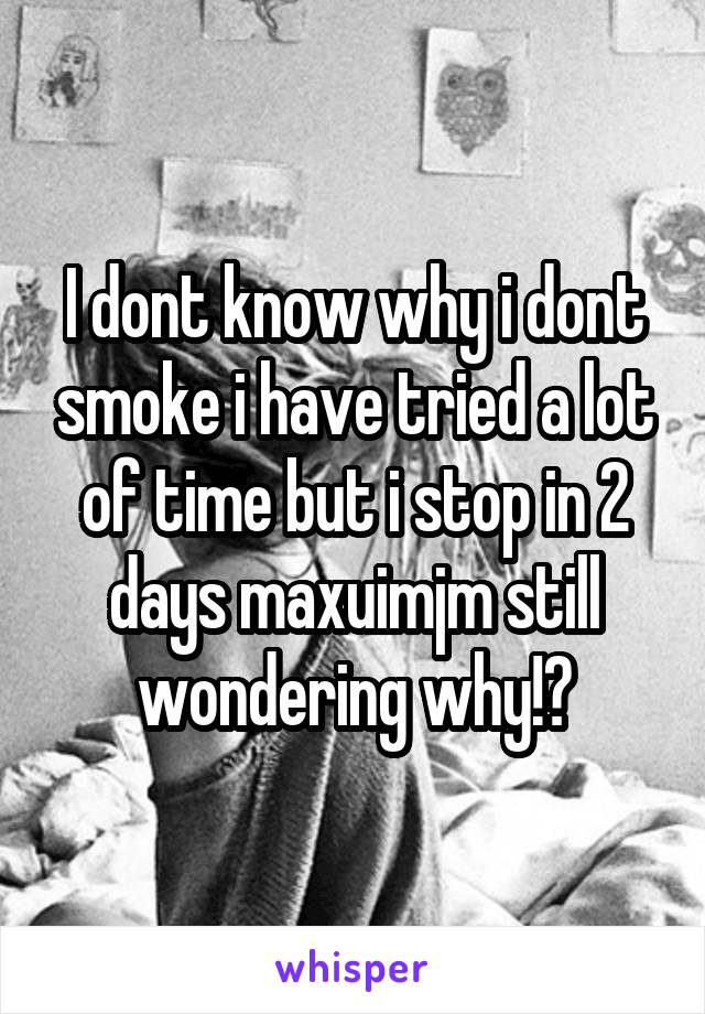 I dont know why i dont smoke i have tried a lot of time but i stop in 2 days maxuimjm still wondering why!?