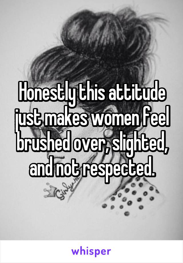 Honestly this attitude just makes women feel brushed over, slighted, and not respected.