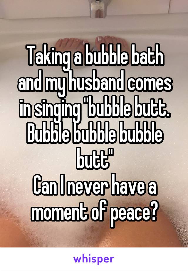 Taking a bubble bath and my husband comes in singing "bubble butt. Bubble bubble bubble butt"
Can I never have a moment of peace?