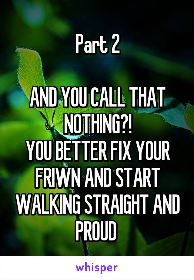 Part 2

AND YOU CALL THAT NOTHING?!
YOU BETTER FIX YOUR FRIWN AND START WALKING STRAIGHT AND PROUD 