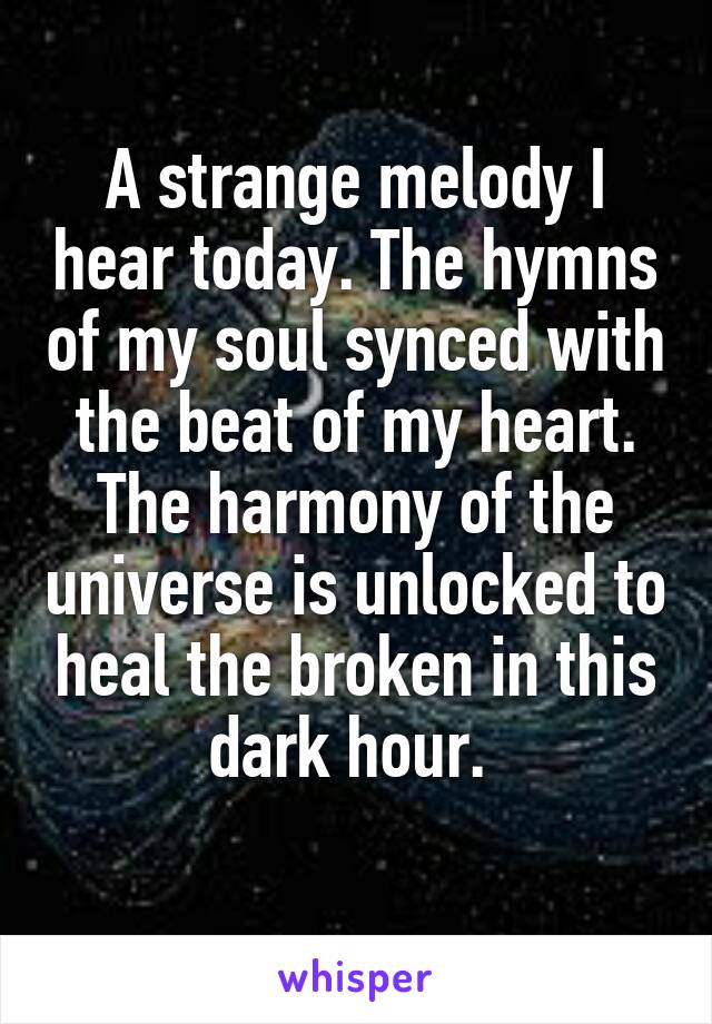 A strange melody I hear today. The hymns of my soul synced with the beat of my heart. The harmony of the universe is unlocked to heal the broken in this dark hour. 
