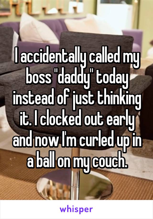 I accidentally called my boss "daddy" today instead of just thinking it. I clocked out early and now I'm curled up in a ball on my couch.