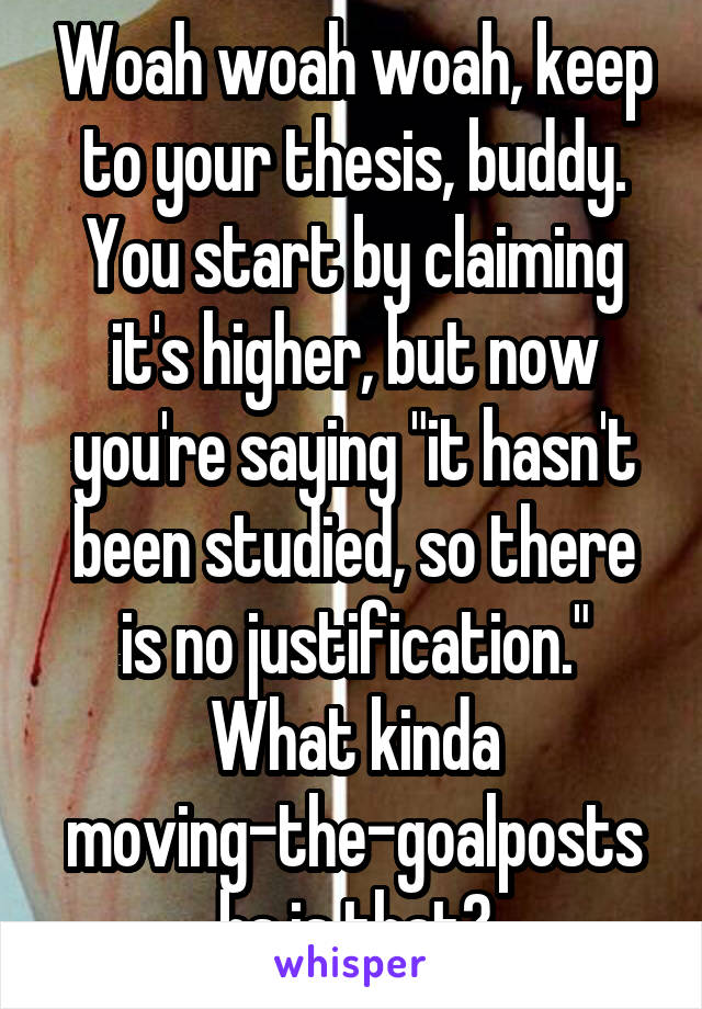 Woah woah woah, keep to your thesis, buddy. You start by claiming it's higher, but now you're saying "it hasn't been studied, so there is no justification." What kinda moving-the-goalposts bs is that?