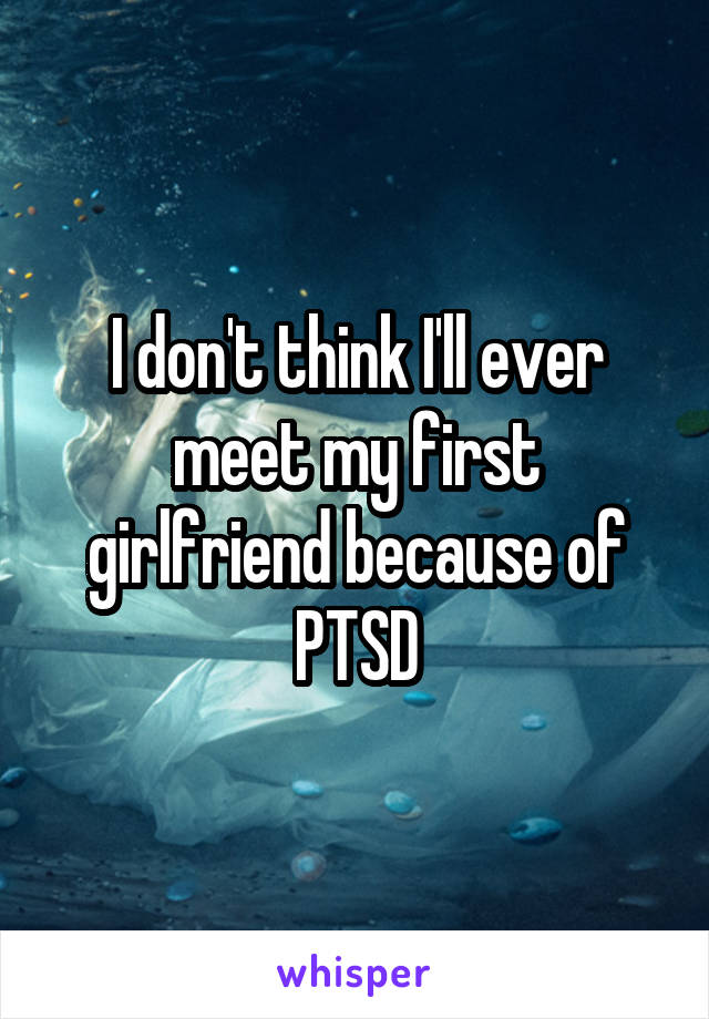 I don't think I'll ever meet my first girlfriend because of PTSD