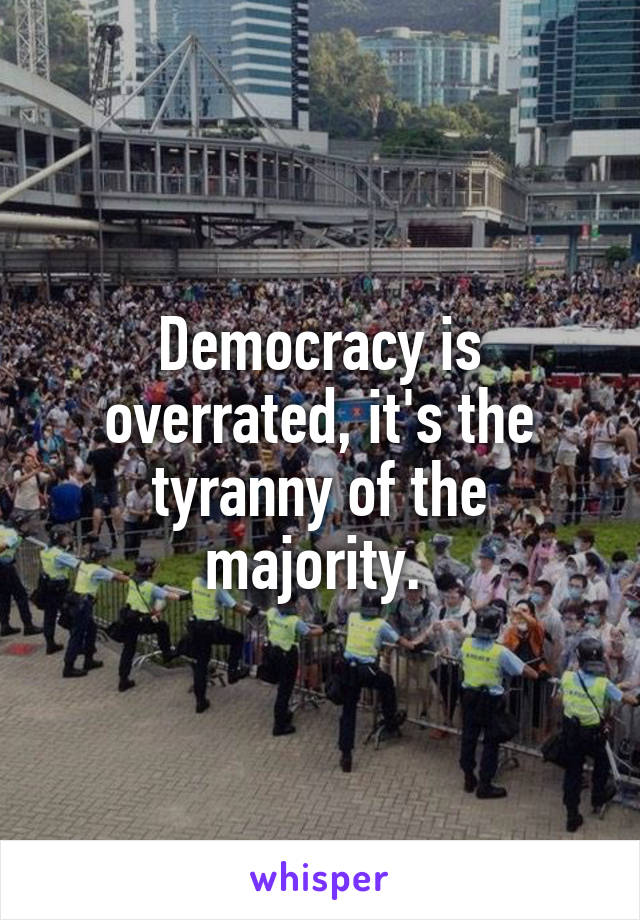 Democracy is overrated, it's the tyranny of the majority. 