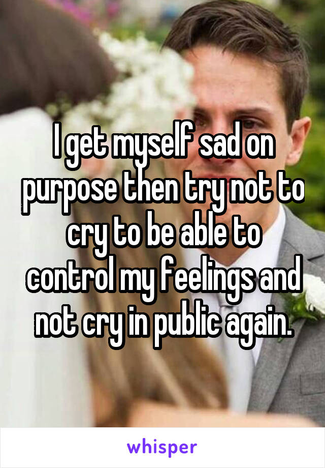 I get myself sad on purpose then try not to cry to be able to control my feelings and not cry in public again.