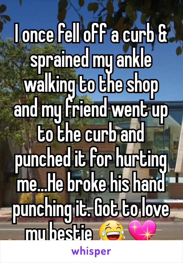 I once fell off a curb & sprained my ankle walking to the shop and my friend went up to the curb and punched it for hurting me...He broke his hand punching it. Got to love my bestie 😂💖