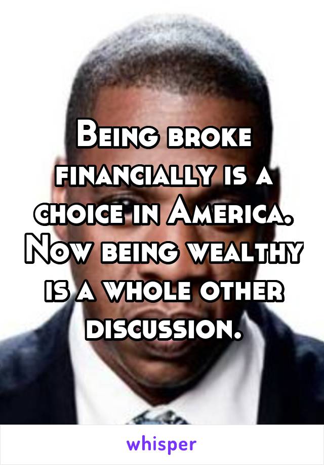 Being broke financially is a choice in America. Now being wealthy is a whole other discussion.