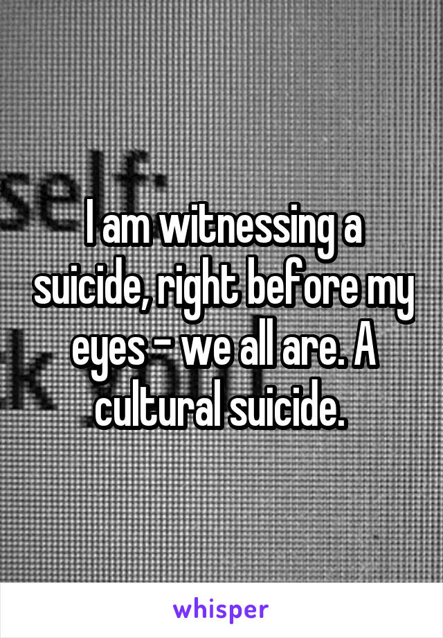 I am witnessing a suicide, right before my eyes - we all are. A cultural suicide. 