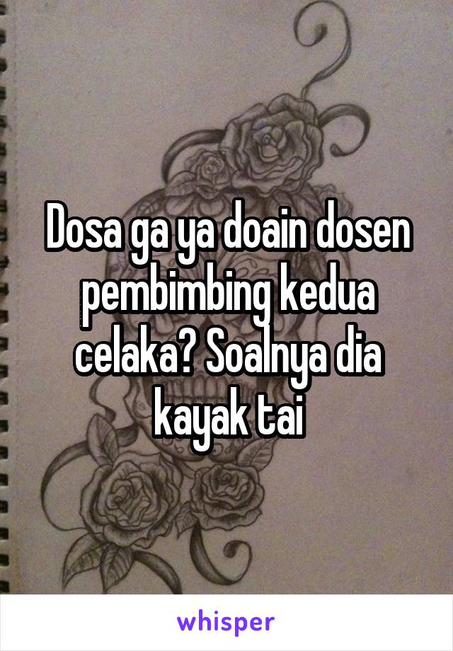 Dosa ga ya doain dosen pembimbing kedua celaka? Soalnya dia kayak tai