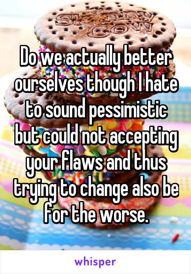 Do we actually better ourselves though I hate to sound pessimistic but could not accepting your flaws and thus trying to change also be for the worse.