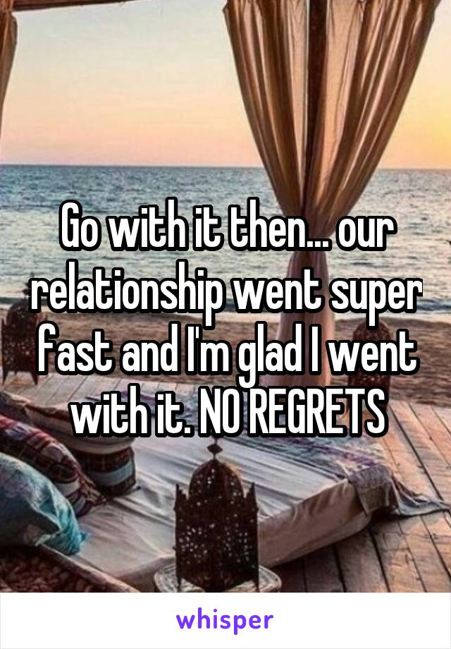 Go with it then... our relationship went super fast and I'm glad I went with it. NO REGRETS