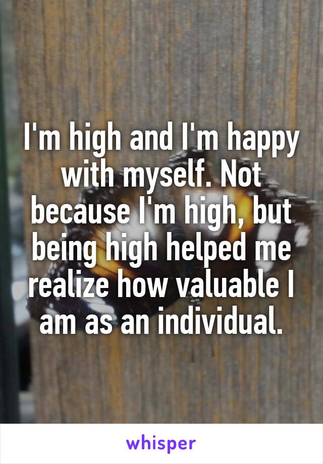 I'm high and I'm happy with myself. Not because I'm high, but being high helped me realize how valuable I am as an individual.