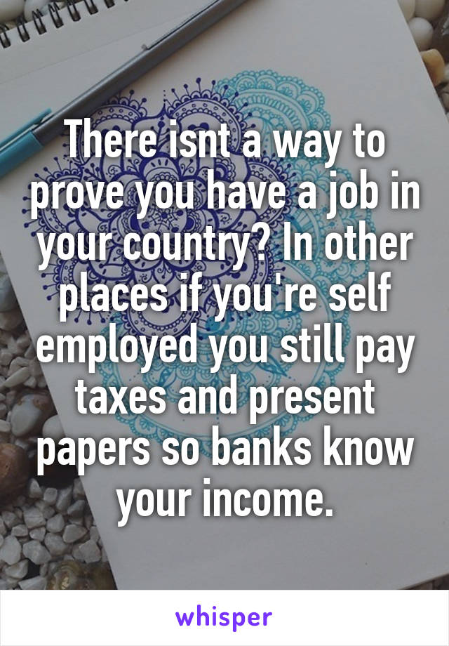 There isnt a way to prove you have a job in your country? In other places if you're self employed you still pay taxes and present papers so banks know your income.