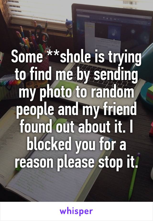 Some **shole is trying to find me by sending my photo to random people and my friend found out about it. I blocked you for a reason please stop it.