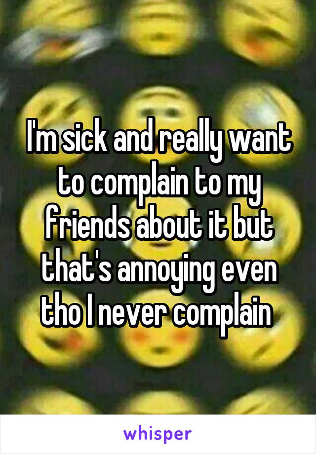 I'm sick and really want to complain to my friends about it but that's annoying even tho I never complain 