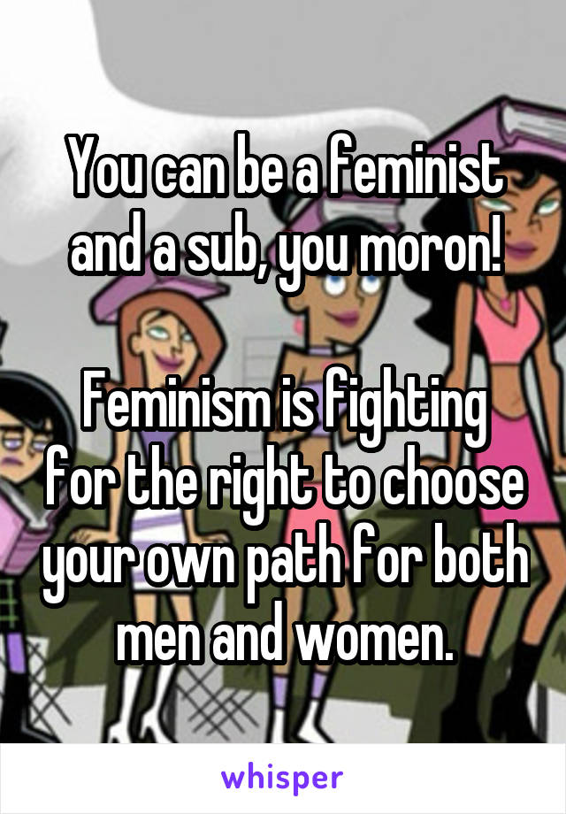 You can be a feminist and a sub, you moron!

Feminism is fighting for the right to choose your own path for both men and women.