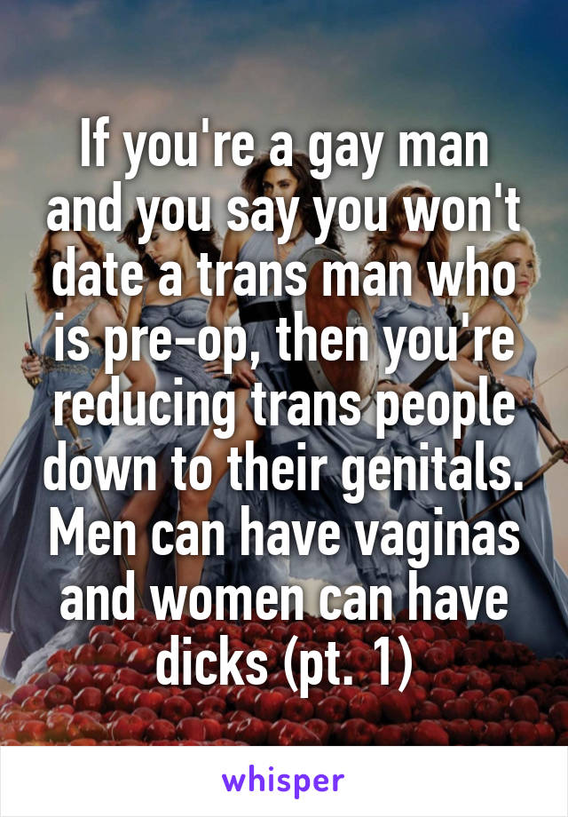 If you're a gay man and you say you won't date a trans man who is pre-op, then you're reducing trans people down to their genitals. Men can have vaginas and women can have dicks (pt. 1)