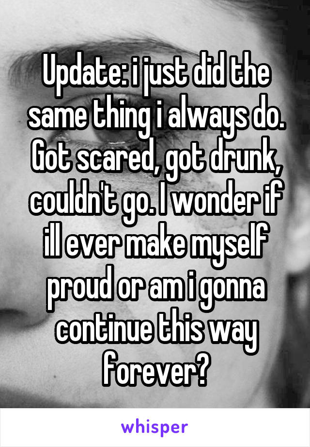 Update: i just did the same thing i always do. Got scared, got drunk, couldn't go. I wonder if ill ever make myself proud or am i gonna continue this way forever?