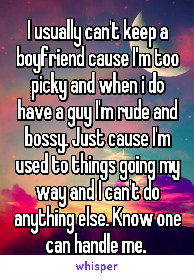 I usually can't keep a boyfriend cause I'm too picky and when i do have a guy I'm rude and bossy. Just cause I'm used to things going my way and I can't do anything else. Know one can handle me. 