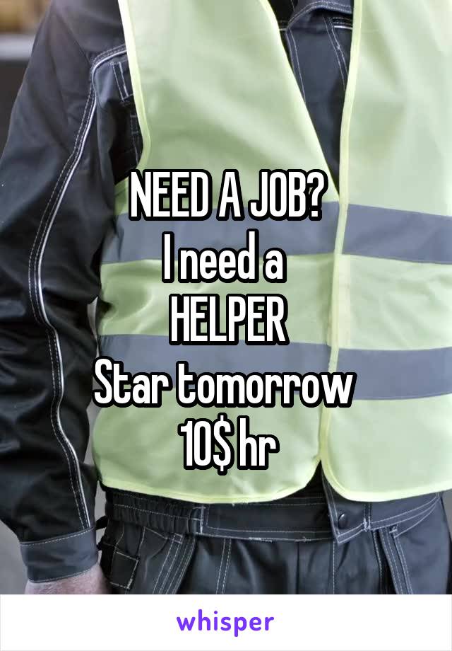 NEED A JOB?
I need a 
HELPER
Star tomorrow 
10$ hr