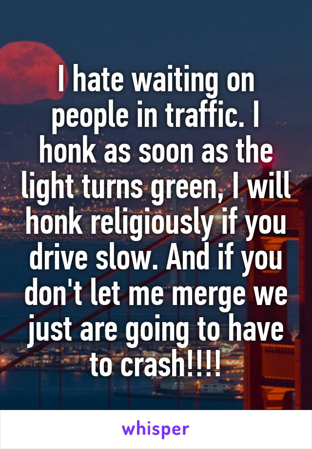 I hate waiting on people in traffic. I honk as soon as the light turns green, I will honk religiously if you drive slow. And if you don't let me merge we just are going to have to crash!!!!