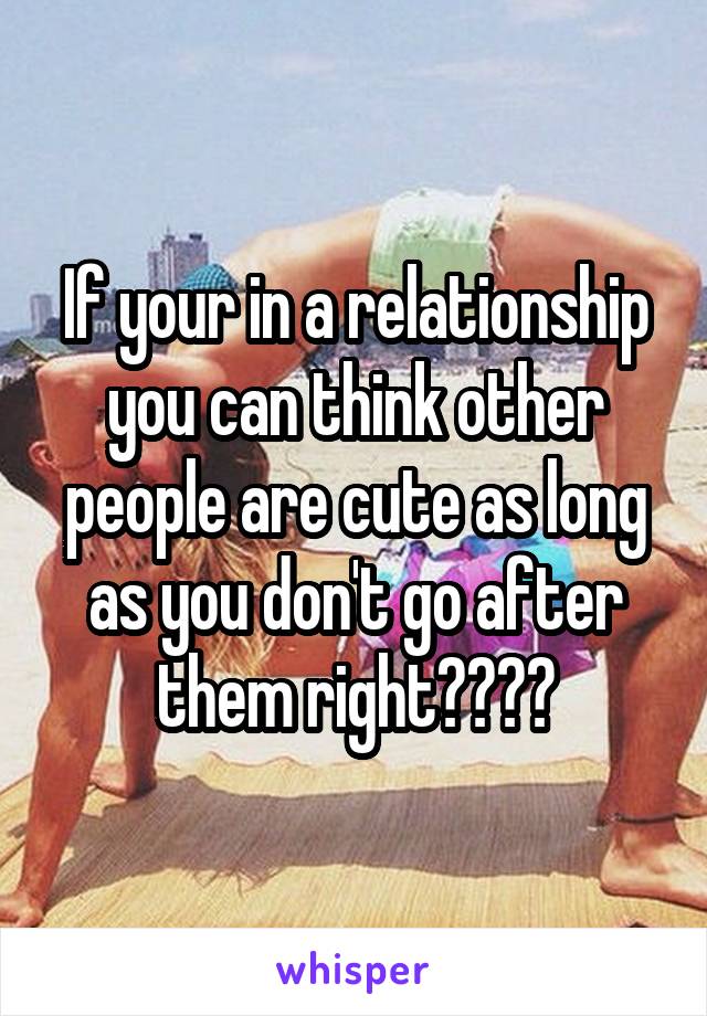 If your in a relationship you can think other people are cute as long as you don't go after them right????