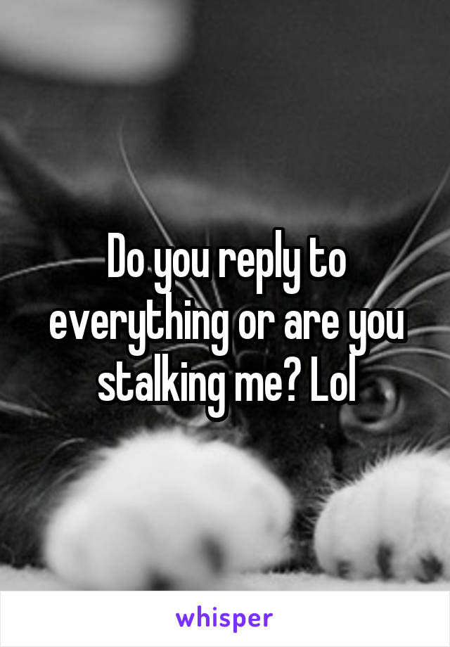 Do you reply to everything or are you stalking me? Lol