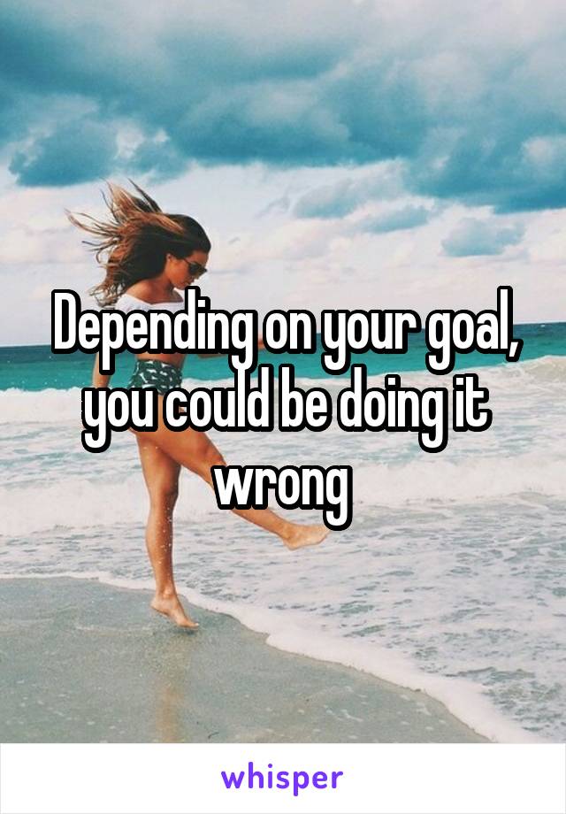 Depending on your goal, you could be doing it wrong 