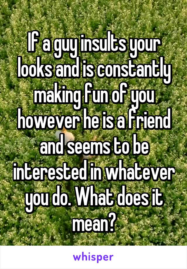 If a guy insults your looks and is constantly making fun of you however he is a friend and seems to be interested in whatever you do. What does it mean?