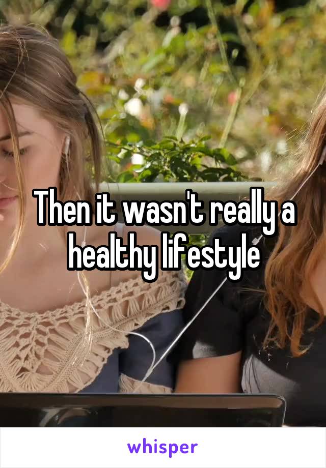 Then it wasn't really a healthy lifestyle