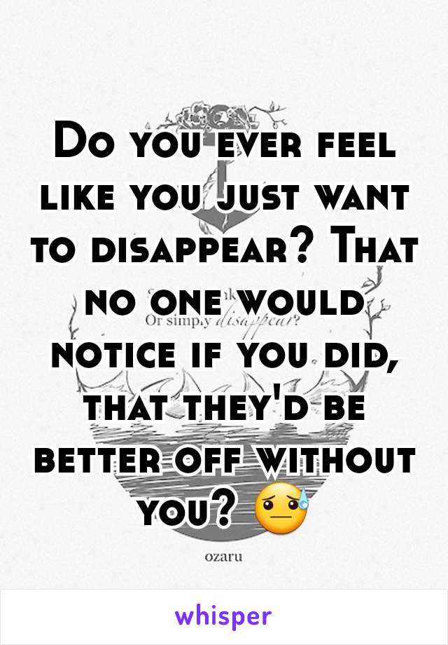 Do you ever feel like you just want to disappear? That no one would notice if you did, that they'd be better off without you? 😓