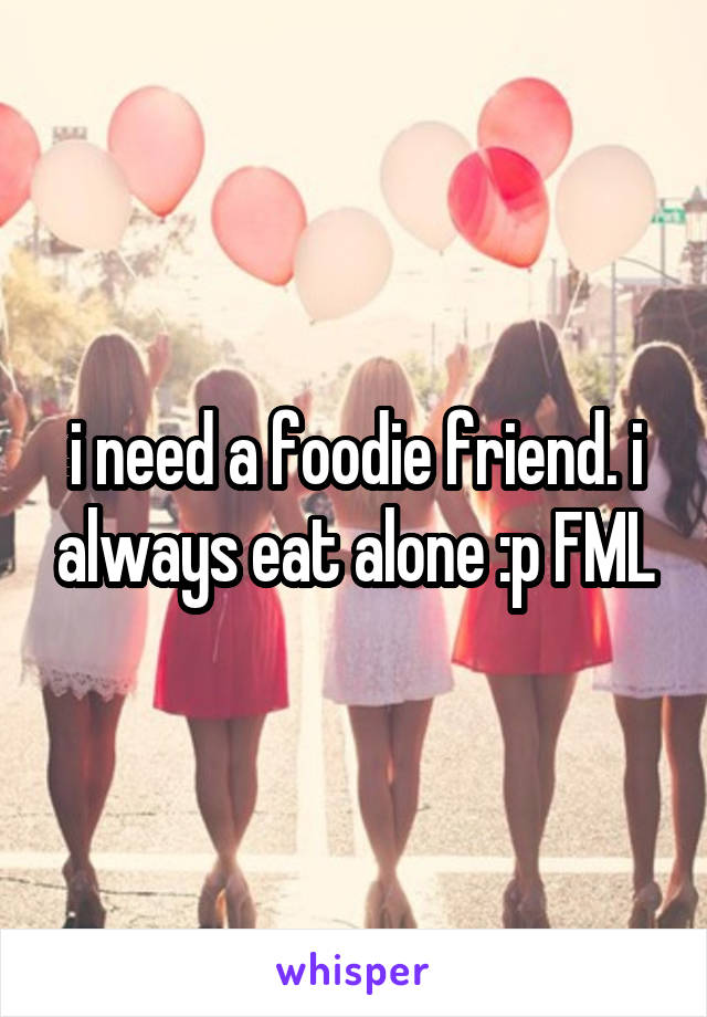 i need a foodie friend. i always eat alone :p FML