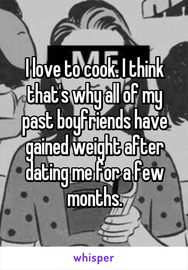 I love to cook. I think that's why all of my past boyfriends have gained weight after dating me for a few months.