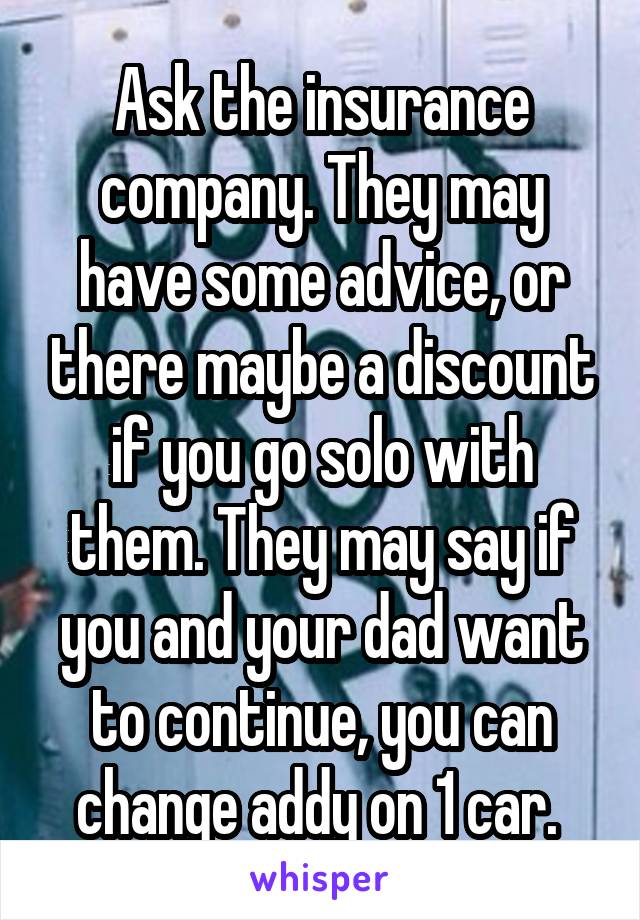 Ask the insurance company. They may have some advice, or there maybe a discount if you go solo with them. They may say if you and your dad want to continue, you can change addy on 1 car. 