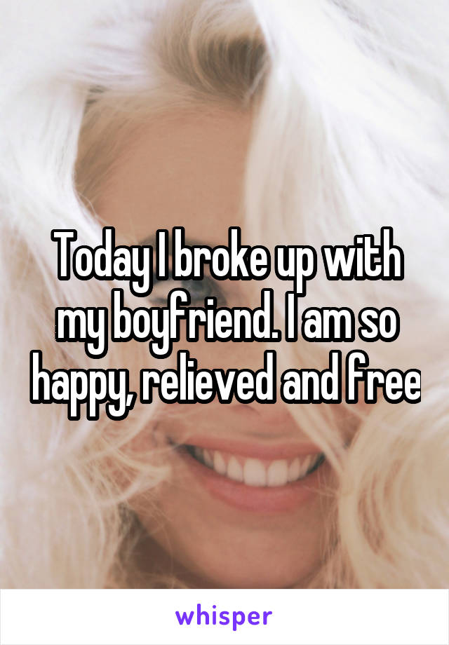 Today I broke up with my boyfriend. I am so happy, relieved and free