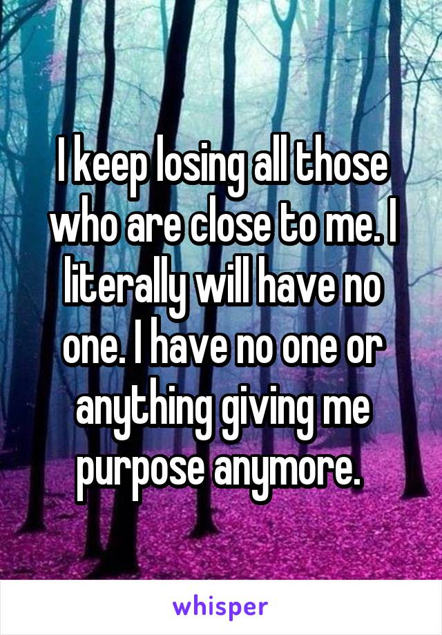 I keep losing all those who are close to me. I literally will have no one. I have no one or anything giving me purpose anymore. 