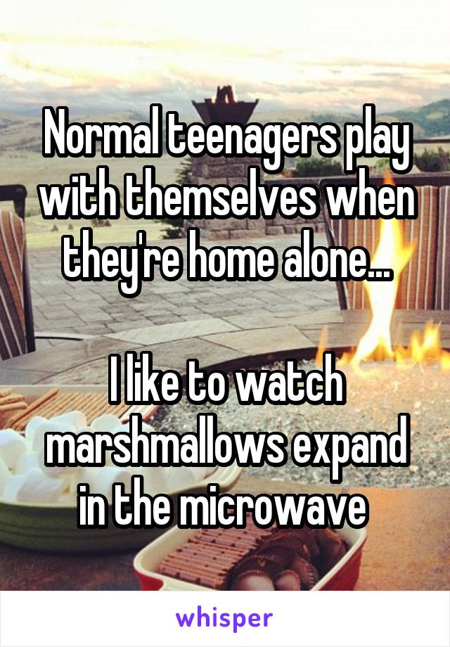 Normal teenagers play with themselves when they're home alone...

I like to watch marshmallows expand in the microwave 