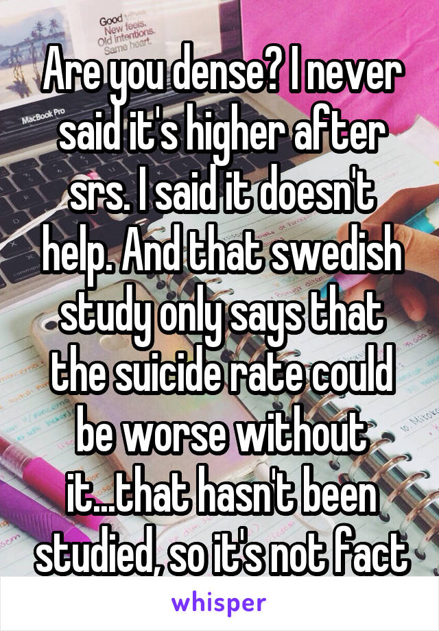 Are you dense? I never said it's higher after srs. I said it doesn't help. And that swedish study only says that the suicide rate could be worse without it...that hasn't been studied, so it's not fact