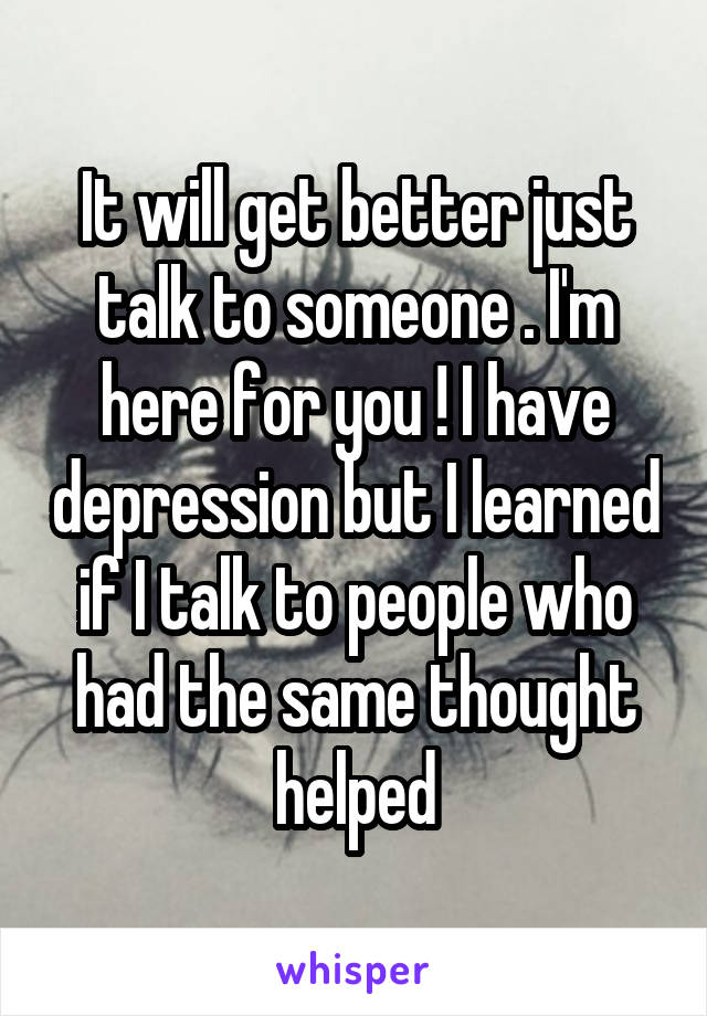 It will get better just talk to someone . I'm here for you ! I have depression but I learned if I talk to people who had the same thought helped