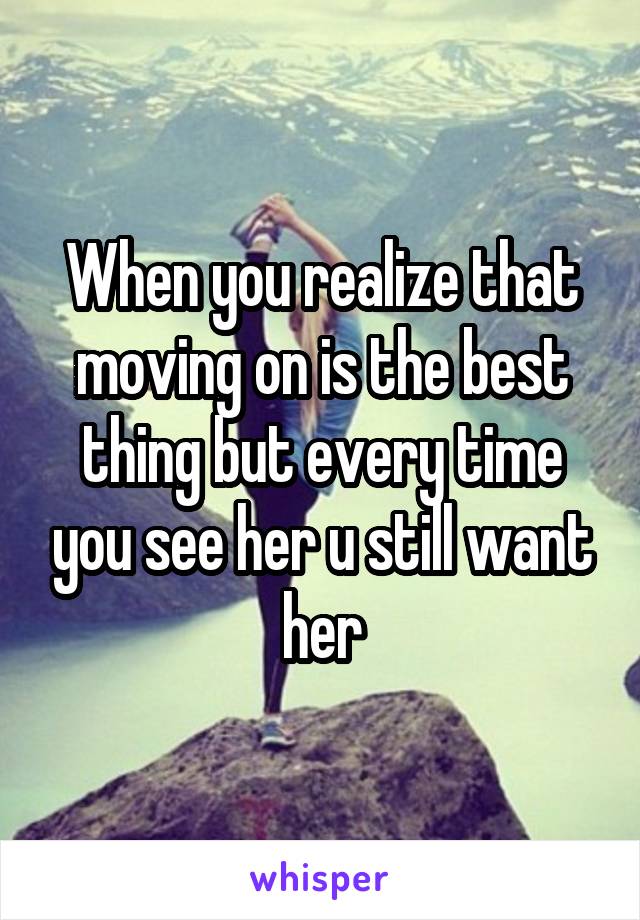 When you realize that moving on is the best thing but every time you see her u still want her