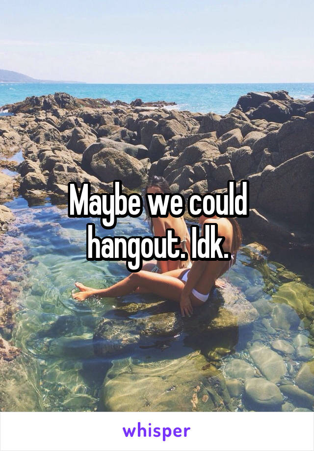 Maybe we could hangout. Idk.