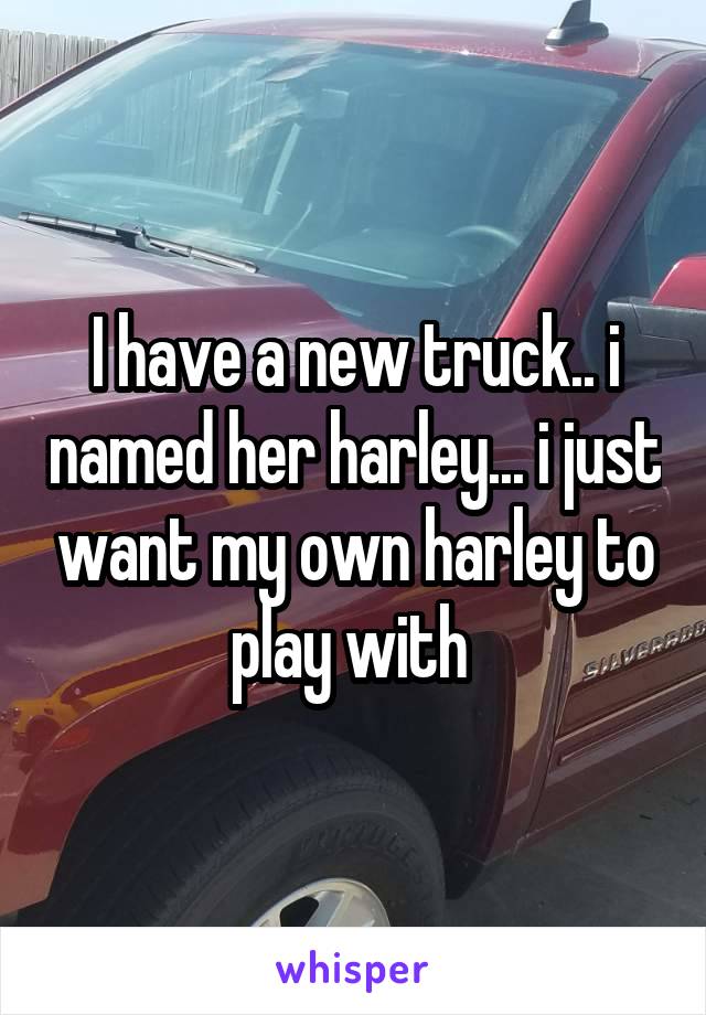 I have a new truck.. i named her harley... i just want my own harley to play with 