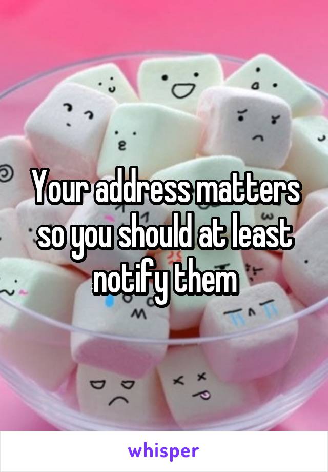 Your address matters so you should at least notify them