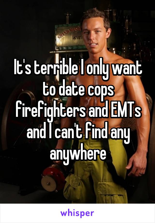 It's terrible I only want to date cops firefighters and EMTs and I can't find any anywhere