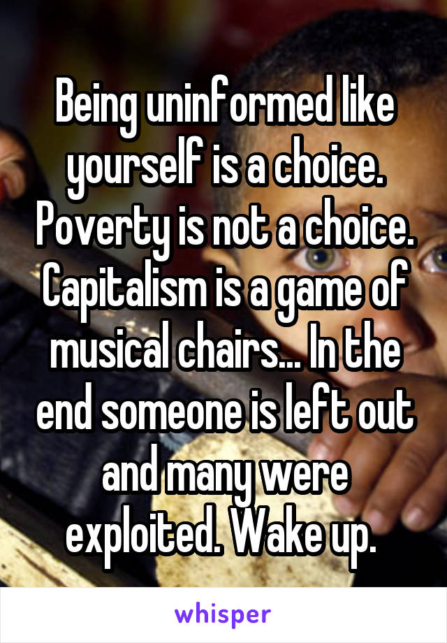 Being uninformed like yourself is a choice. Poverty is not a choice. Capitalism is a game of musical chairs... In the end someone is left out and many were exploited. Wake up. 