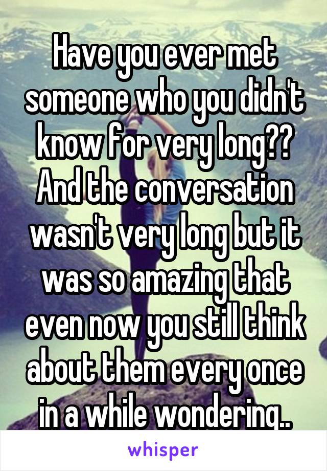 Have you ever met someone who you didn't know for very long?? And the conversation wasn't very long but it was so amazing that even now you still think about them every once in a while wondering..