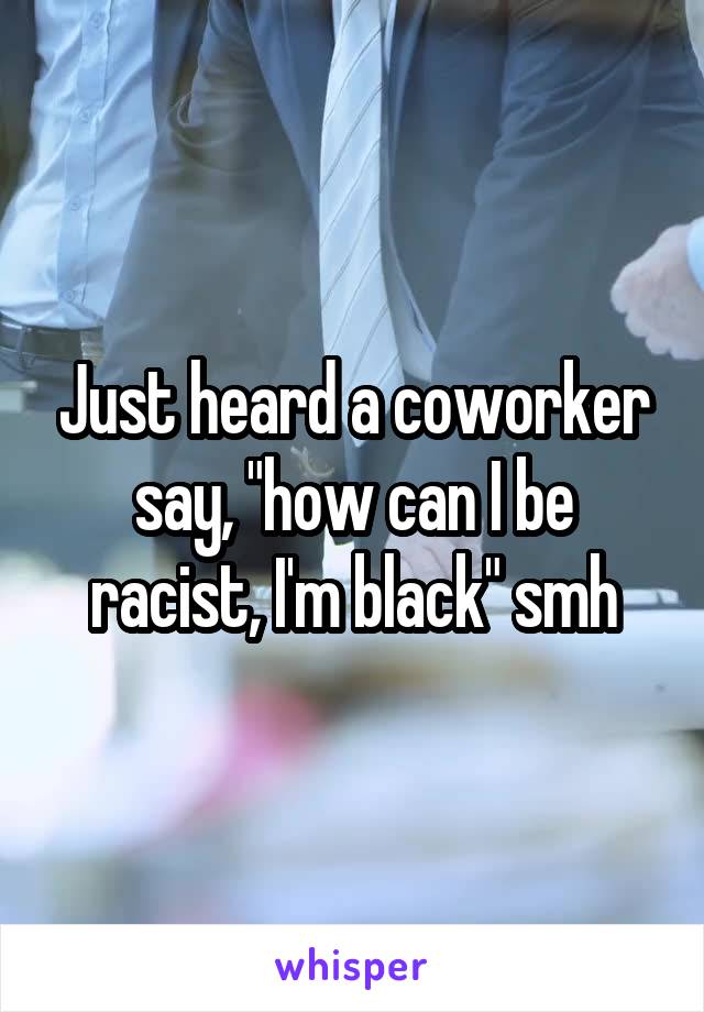 Just heard a coworker say, "how can I be racist, I'm black" smh